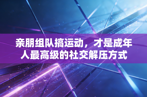 亲朋组队搞运动,才是成年人最高级的社交解压方式 亲朋组队搞运动,才是成年人最高级的社交解压方式