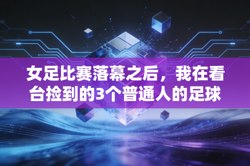 女足比赛落幕之后,我在看台捡到的3个普通人的足球信仰 女足比赛落幕之后,我在看台捡到的3个普通人的足球信仰