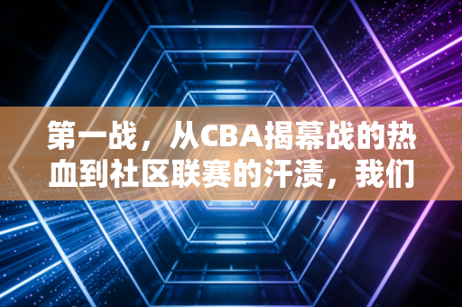 第一战,从CBA揭幕战的热血到社区联赛的汗渍,我们为什么总对第一次上场念念不忘 第一战,从CBA揭幕战的热血到社区联赛的汗渍,我们为什么总对第一次上场念念不忘