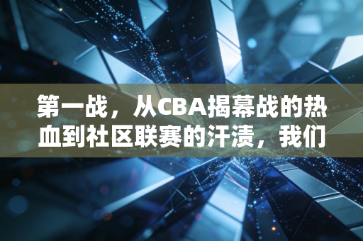 第一战,从CBA揭幕战的热血到社区联赛的汗渍,我们为什么总对第一次上场念念不忘 第一战,从CBA揭幕战的热血到社区联赛的汗渍,我们为什么总对第一次上场念念不忘