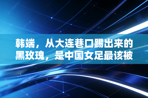 韩端,从大连巷口踢出来的黑玫瑰,是中国女足最该被记住的铁血前锋 韩端,从大连巷口踢出来的黑玫瑰,是中国女足最该被记住的铁血前锋