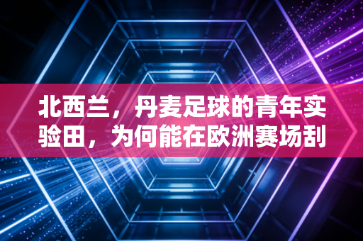 北西兰，丹麦足球的青年实验田，为何能在欧洲赛场刮起青春风暴？