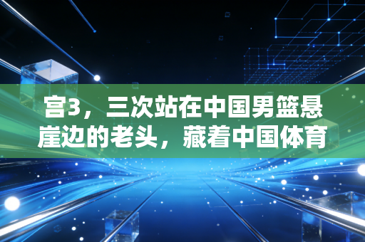 宫3，三次站在中国男篮悬崖边的老头，藏着中国体育最该被看见的底气