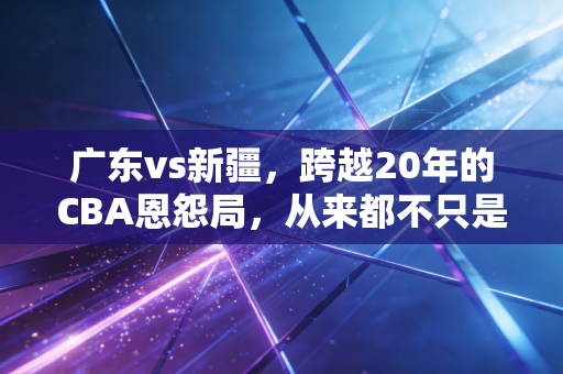 广东vs新疆,跨越20年的CBA恩怨局,从来都不只是篮球而已 广东vs新疆,跨越20年的CBA恩怨局,从来都不只是篮球而已