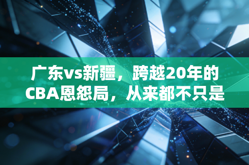 广东vs新疆，跨越20年的CBA恩怨局，从来都不只是篮球而已