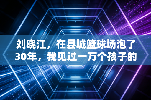 刘晓江,在县城篮球场泡了30年,我见过一万个孩子的体育梦 刘晓江,在县城篮球场泡了30年,我见过一万个孩子的体育梦