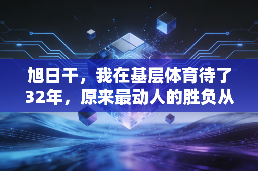 旭日干,我在基层体育待了32年,原来最动人的胜负从来不在领奖台 旭日干,我在基层体育待了32年,原来最动人的胜负从来不在领奖台