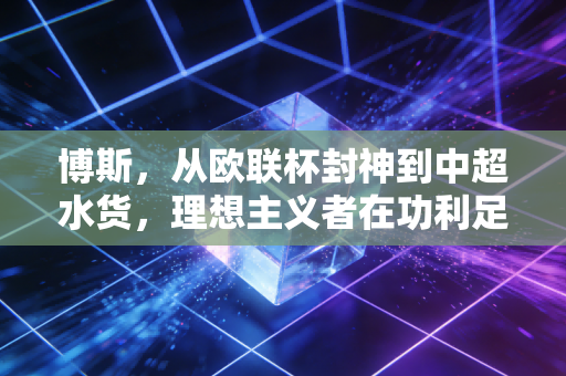 博斯,从欧联杯封神到中超水货,理想主义者在功利足球里的流浪 博斯,从欧联杯封神到中超水货,理想主义者在功利足球里的流浪