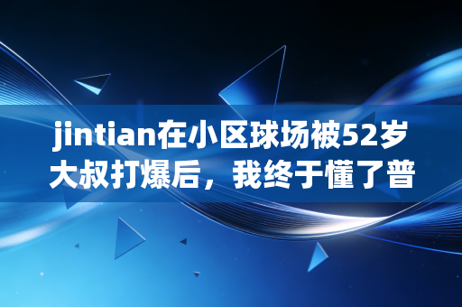 jintian在小区球场被52岁大叔打爆后，我终于懂了普通人的体育热爱根本不需要上档次