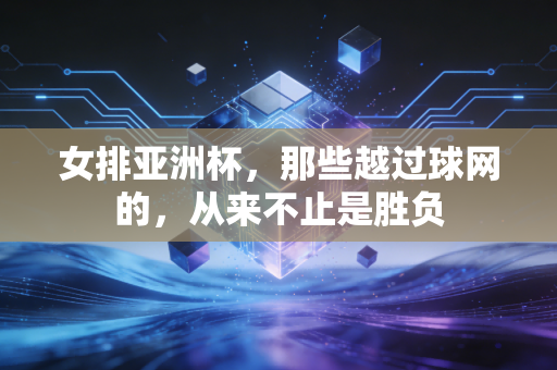 女排亚洲杯,那些越过球网的,从来不止是胜负 女排亚洲杯,那些越过球网的,从来不止是胜负