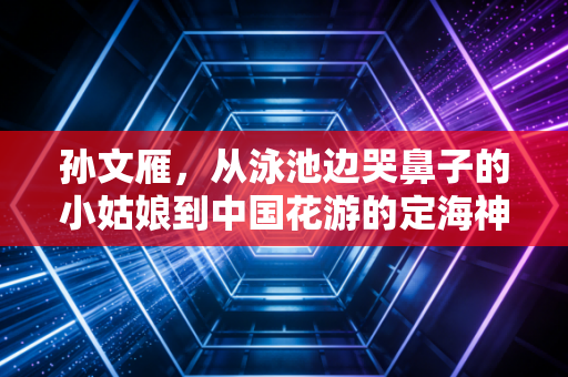 孙文雁,从泳池边哭鼻子的小姑娘到中国花游的定海神针 孙文雁,从泳池边哭鼻子的小姑娘到中国花游的定海神针