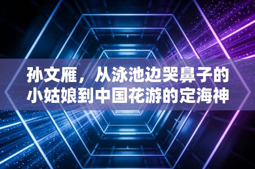 孙文雁,从泳池边哭鼻子的小姑娘到中国花游的定海神针 孙文雁,从泳池边哭鼻子的小姑娘到中国花游的定海神针