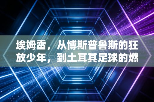 埃姆雷,从博斯普鲁斯的狂放少年,到土耳其足球的燃灯者 埃姆雷,从博斯普鲁斯的狂放少年,到土耳其足球的燃灯者