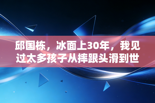 邱国栋,冰面上30年,我见过太多孩子从摔跟头滑到世界领奖台 邱国栋,冰面上30年,我见过太多孩子从摔跟头滑到世界领奖台