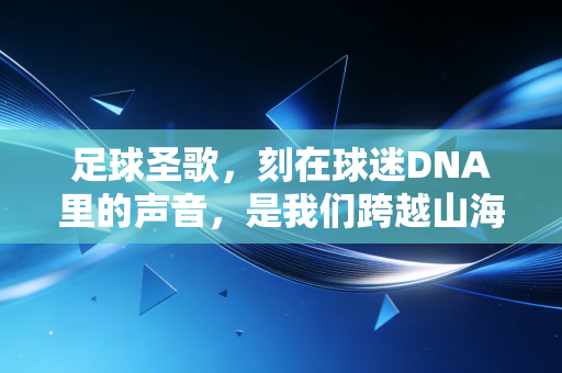 足球圣歌,刻在球迷DNA里的声音,是我们跨越山海的青春密码 足球圣歌,刻在球迷DNA里的声音,是我们跨越山海的青春密码