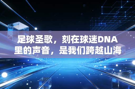 足球圣歌,刻在球迷DNA里的声音,是我们跨越山海的青春密码 足球圣歌,刻在球迷DNA里的声音,是我们跨越山海的青春密码