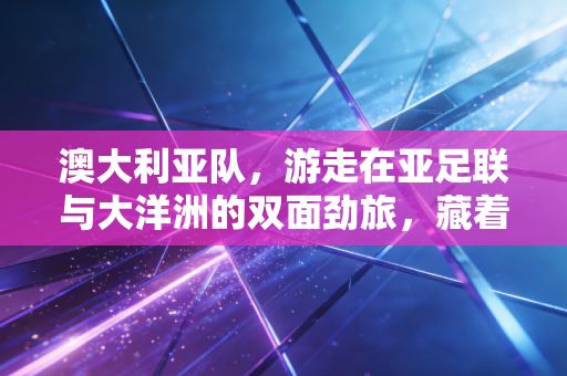 澳大利亚队,游走在亚足联与大洋洲的双面劲旅,藏着普通人也能复制的运动成长逻辑 澳大利亚队,游走在亚足联与大洋洲的双面劲旅,藏着普通人也能复制的运动成长逻辑