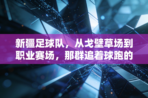 新疆足球队,从戈壁草场到职业赛场,那群追着球跑的少年从未止步 新疆足球队,从戈壁草场到职业赛场,那群追着球跑的少年从未止步