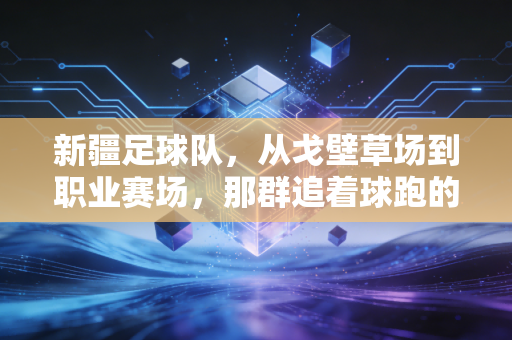新疆足球队,从戈壁草场到职业赛场,那群追着球跑的少年从未止步 新疆足球队,从戈壁草场到职业赛场,那群追着球跑的少年从未止步