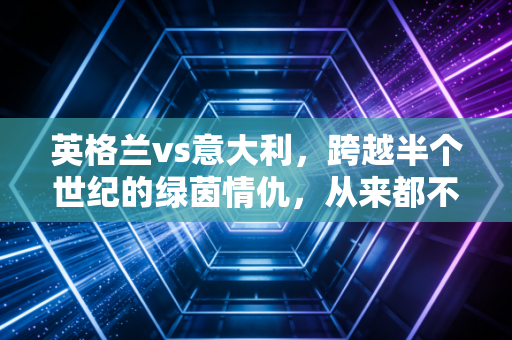 英格兰vs意大利,跨越半个世纪的绿茵情仇,从来都不只是足球而已 英格兰vs意大利,跨越半个世纪的绿茵情仇,从来都不只是足球而已