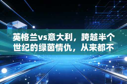 英格兰vs意大利,跨越半个世纪的绿茵情仇,从来都不只是足球而已 英格兰vs意大利,跨越半个世纪的绿茵情仇,从来都不只是足球而已