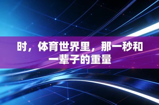 时,体育世界里,那一秒和一辈子的重量 时,体育世界里,那一秒和一辈子的重量