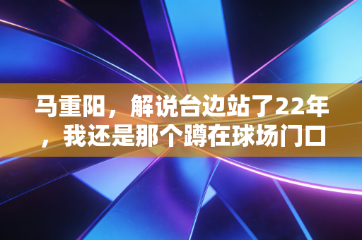 马重阳,解说台边站了22年,我还是那个蹲在球场门口吃烤串的北京球迷 马重阳,解说台边站了22年,我还是那个蹲在球场门口吃烤串的北京球迷