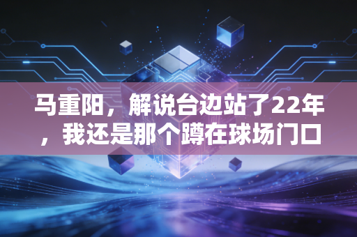 马重阳,解说台边站了22年,我还是那个蹲在球场门口吃烤串的北京球迷 马重阳,解说台边站了22年,我还是那个蹲在球场门口吃烤串的北京球迷