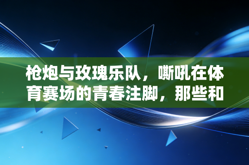 枪炮与玫瑰乐队,嘶吼在体育赛场的青春注脚,那些和汗水一起砸进地板的摇滚精神 枪炮与玫瑰乐队,嘶吼在体育赛场的青春注脚,那些和汗水一起砸进地板的摇滚精神