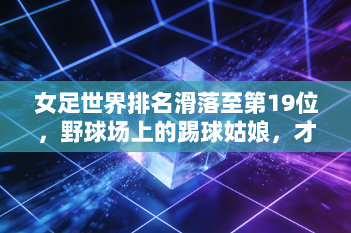 女足世界排名滑落至第19位,野球场上的踢球姑娘,才是中国女足最该被看见的底气 女足世界排名滑落至第19位,野球场上的踢球姑娘,才是中国女足最该被看见的底气