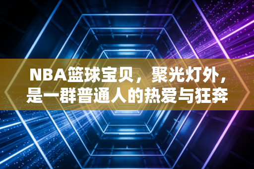 NBA篮球宝贝,聚光灯外,是一群普通人的热爱与狂奔 NBA篮球宝贝,聚光灯外,是一群普通人的热爱与狂奔