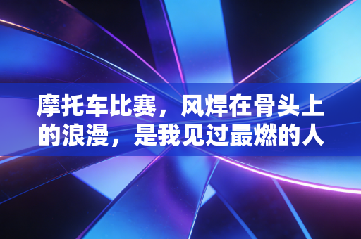 摩托车比赛,风焊在骨头上的浪漫,是我见过最燃的人生注脚 摩托车比赛,风焊在骨头上的浪漫,是我见过最燃的人生注脚