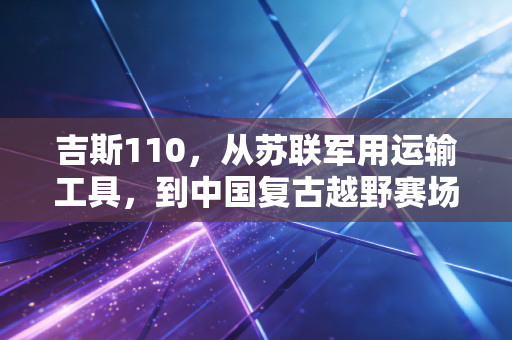 吉斯110,从苏联军用运输工具,到中国复古越野赛场的活化石战神 吉斯110,从苏联军用运输工具,到中国复古越野赛场的活化石战神