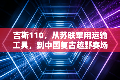 吉斯110,从苏联军用运输工具,到中国复古越野赛场的活化石战神 吉斯110,从苏联军用运输工具,到中国复古越野赛场的活化石战神