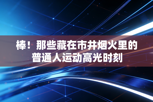 棒!那些藏在市井烟火里的普通人运动高光时刻 棒!那些藏在市井烟火里的普通人运动高光时刻