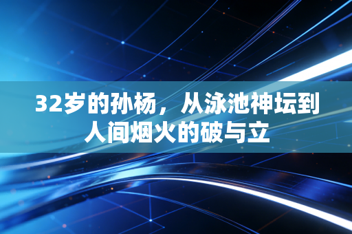32岁的孙杨,从泳池神坛到人间烟火的破与立 32岁的孙杨,从泳池神坛到人间烟火的破与立