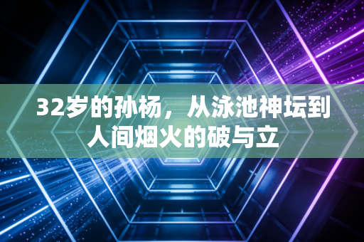 32岁的孙杨，从泳池神坛到人间烟火的破与立