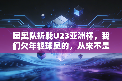 国奥队折戟U23亚洲杯，我们欠年轻球员的，从来不是骂声而是耐心