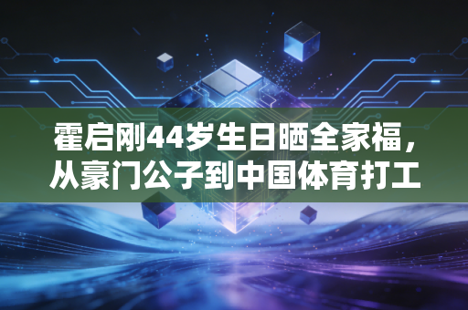霍启刚44岁生日晒全家福,从豪门公子到中国体育打工人,他活成了精英的另一种样本 霍启刚44岁生日晒全家福,从豪门公子到中国体育打工人,他活成了精英的另一种样本