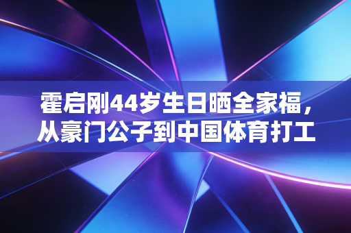 霍启刚44岁生日晒全家福,从豪门公子到中国体育打工人,他活成了精英的另一种样本 霍启刚44岁生日晒全家福,从豪门公子到中国体育打工人,他活成了精英的另一种样本