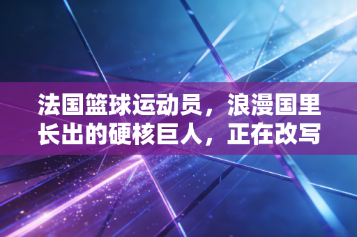 法国篮球运动员,浪漫国里长出的硬核巨人,正在改写世界篮坛格局 法国篮球运动员,浪漫国里长出的硬核巨人,正在改写世界篮坛格局