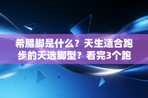 希腊脚是什么？天生适合跑步的天选脚型？看完3个跑者的故事我懂了