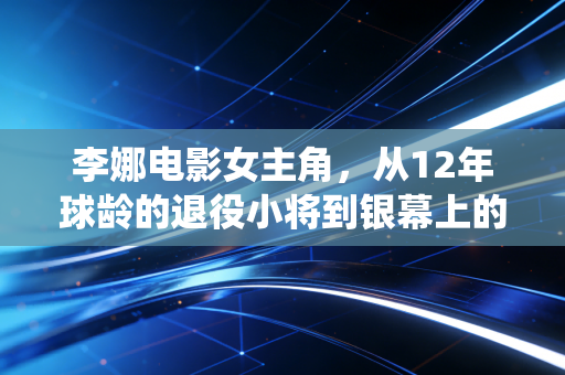 李娜电影女主角,从12年球龄的退役小将到银幕上的中国娜,她活成了另一种不服输的样本 李娜电影女主角,从12年球龄的退役小将到银幕上的中国娜,她活成了另一种不服输的样本
