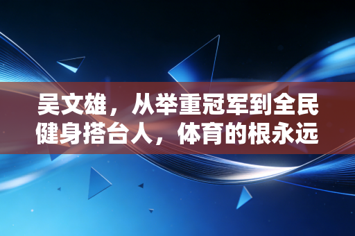吴文雄,从举重冠军到全民健身搭台人,体育的根永远扎在普通人的生活里 吴文雄,从举重冠军到全民健身搭台人,体育的根永远扎在普通人的生活里