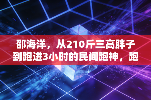邵海洋,从210斤三高胖子到跑进3小时的民间跑神,跑步哪有什么天纵奇才 邵海洋,从210斤三高胖子到跑进3小时的民间跑神,跑步哪有什么天纵奇才