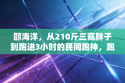 邵海洋,从210斤三高胖子到跑进3小时的民间跑神,跑步哪有什么天纵奇才 邵海洋,从210斤三高胖子到跑进3小时的民间跑神,跑步哪有什么天纵奇才