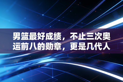 男篮最好成绩,不止三次奥运前八的勋章,更是几代人滚烫的篮球信仰 男篮最好成绩,不止三次奥运前八的勋章,更是几代人滚烫的篮球信仰