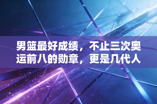 男篮最好成绩,不止三次奥运前八的勋章,更是几代人滚烫的篮球信仰 男篮最好成绩,不止三次奥运前八的勋章,更是几代人滚烫的篮球信仰