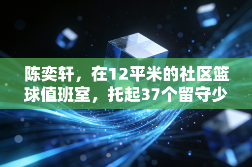 陈奕轩,在12平米的社区篮球值班室,托起37个留守少年的篮球梦 陈奕轩,在12平米的社区篮球值班室,托起37个留守少年的篮球梦