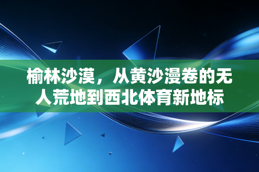 榆林沙漠,从黄沙漫卷的无人荒地到西北体育新地标 榆林沙漠,从黄沙漫卷的无人荒地到西北体育新地标
